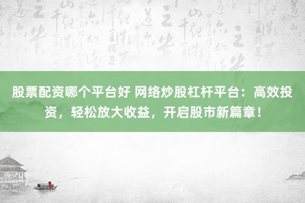 股票配资哪个平台好 网络炒股杠杆平台：高效投资，轻松放大收益，开启股市新篇章！