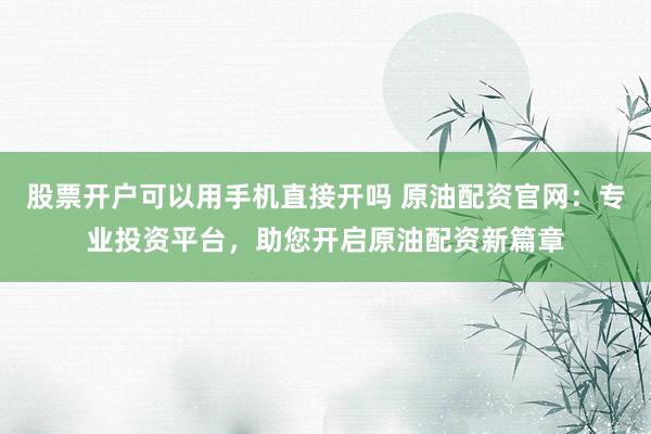 股票开户可以用手机直接开吗 原油配资官网：专业投资平台，助您开启原油配资新篇章