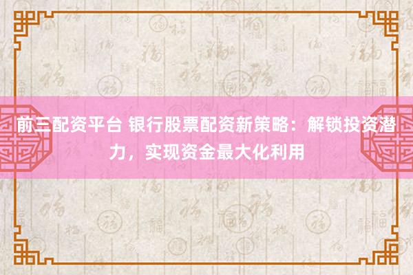 前三配资平台 银行股票配资新策略：解锁投资潜力，实现资金最大化利用