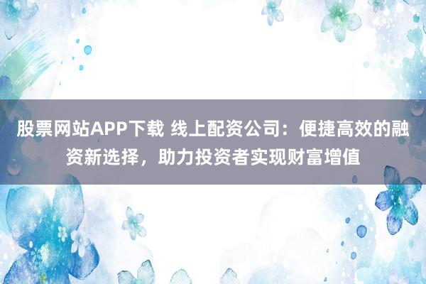 股票网站APP下载 线上配资公司：便捷高效的融资新选择，助力投资者实现财富增值