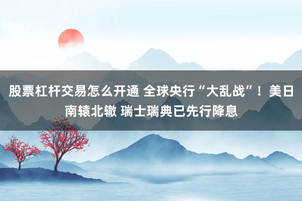 股票杠杆交易怎么开通 全球央行“大乱战”！美日南辕北辙 瑞士瑞典已先行降息