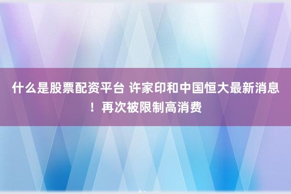 什么是股票配资平台 许家印和中国恒大最新消息！再次被限制高消费