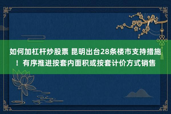 如何加杠杆炒股票 昆明出台28条楼市支持措施！有序推进按套内面积或按套计价方式销售