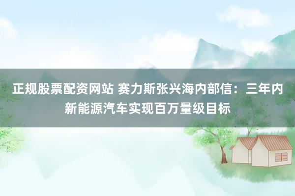 正规股票配资网站 赛力斯张兴海内部信：三年内新能源汽车实现百万量级目标