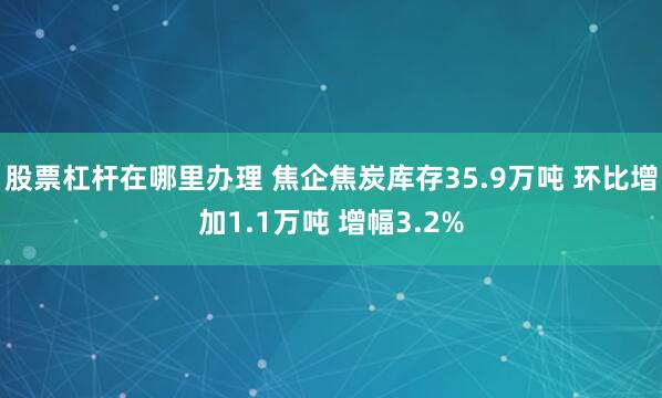 股票杠杆在哪里办理 焦企焦炭库存35.9万吨 环比增加1.1万吨 增幅3.2%