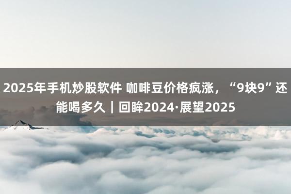 2025年手机炒股软件 咖啡豆价格疯涨，“9块9”还能喝多久｜回眸2024·展望2025