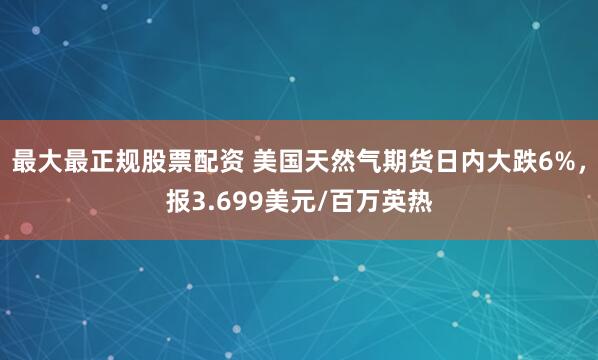 最大最正规股票配资 美国天然气期货日内大跌6%，报3.699美元/百万英热