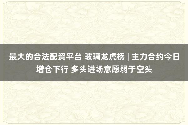 最大的合法配资平台 玻璃龙虎榜 | 主力合约今日增仓下行 多头进场意愿弱于空头