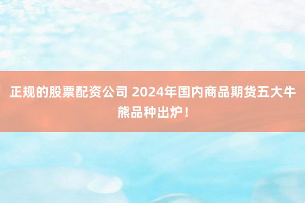 正规的股票配资公司 2024年国内商品期货五大牛熊品种出炉！