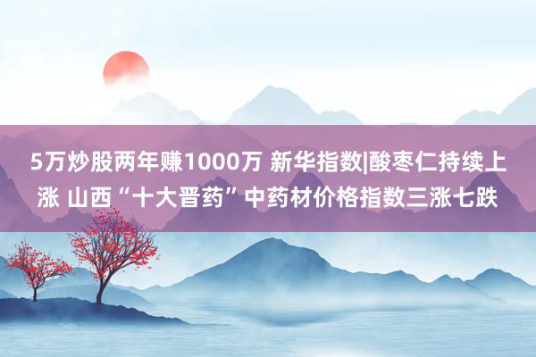 5万炒股两年赚1000万 新华指数|酸枣仁持续上涨 山西“十大晋药”中药材价格指数三涨七跌