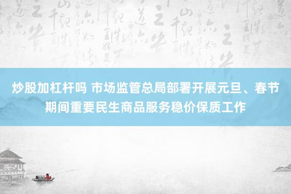 炒股加杠杆吗 市场监管总局部署开展元旦、春节期间重要民生商品服务稳价保质工作