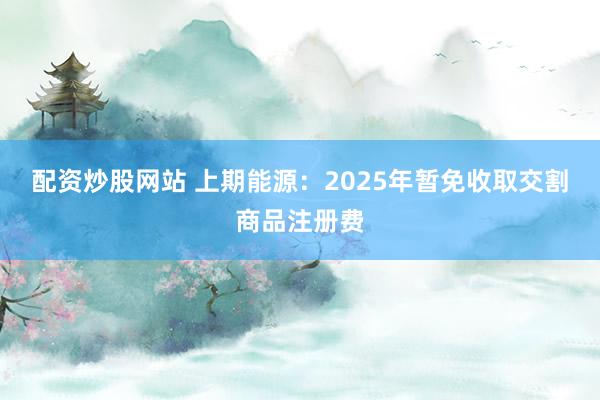 配资炒股网站 上期能源：2025年暂免收取交割商品注册费