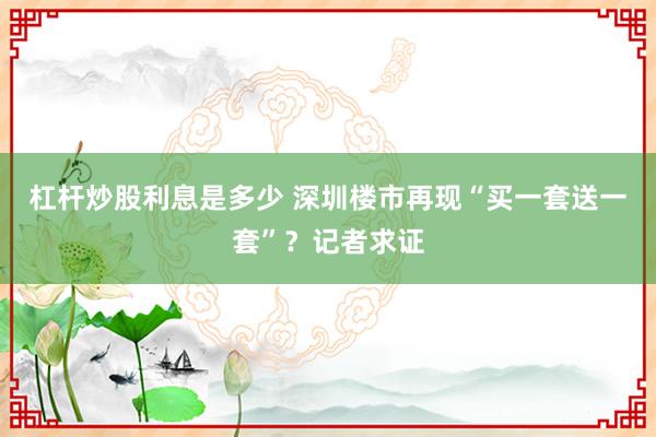 杠杆炒股利息是多少 深圳楼市再现“买一套送一套”？记者求证