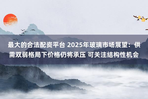 最大的合法配资平台 2025年玻璃市场展望：供需双弱格局下价格仍将承压 可关注结构性机会