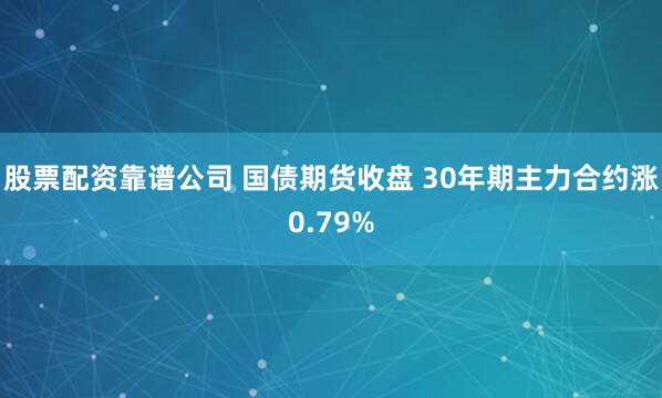 股票配资靠谱公司 国债期货收盘 30年期主力合约涨0.79%