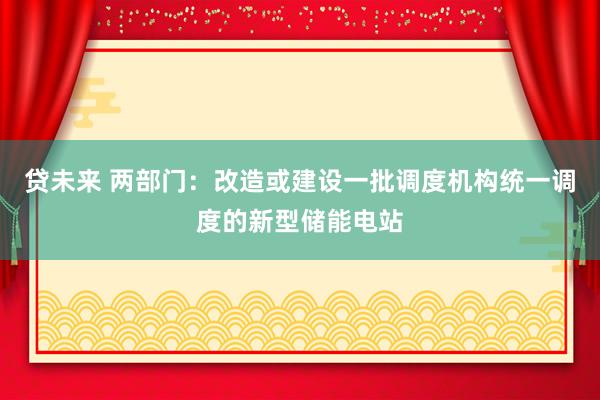 贷未来 两部门：改造或建设一批调度机构统一调度的新型储能电站