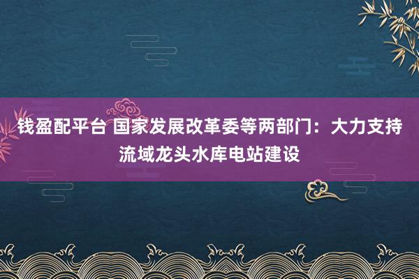 钱盈配平台 国家发展改革委等两部门：大力支持流域龙头水库电站建设