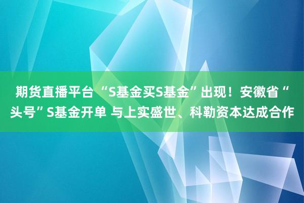 期货直播平台 “S基金买S基金”出现！安徽省“头号”S基金开单 与上实盛世、科勒资本达成合作