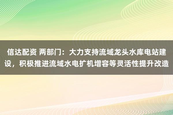 信达配资 两部门：大力支持流域龙头水库电站建设，积极推进流域水电扩机增容等灵活性提升改造