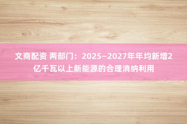 文商配资 两部门：2025—2027年年均新增2亿千瓦以上新能源的合理消纳利用