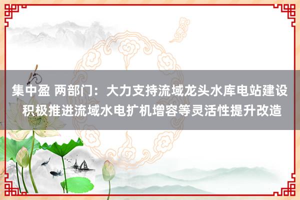 集中盈 两部门：大力支持流域龙头水库电站建设 积极推进流域水电扩机增容等灵活性提升改造