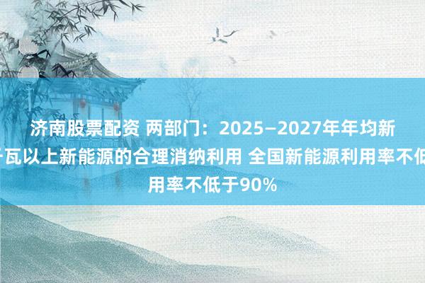 济南股票配资 两部门：2025—2027年年均新增2亿千瓦以上新能源的合理消纳利用 全国新能源利用率不低于90%