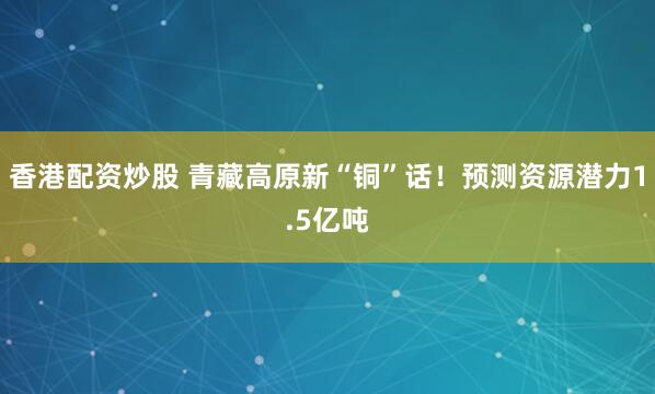 香港配资炒股 青藏高原新“铜”话！预测资源潜力1.5亿吨