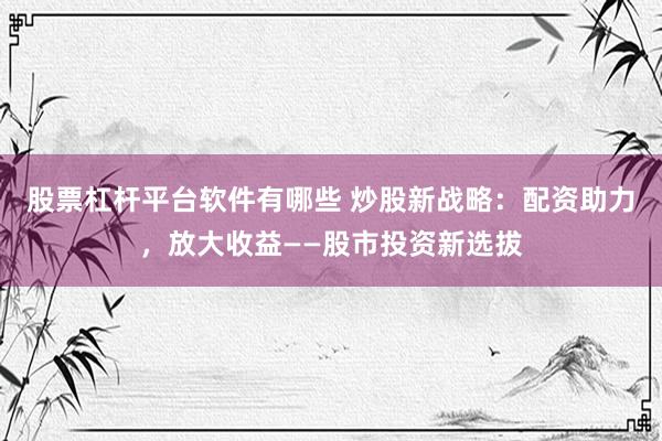 股票杠杆平台软件有哪些 炒股新战略：配资助力，放大收益——股市投资新选拔