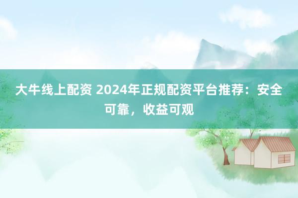 大牛线上配资 2024年正规配资平台推荐：安全可靠，收益可观