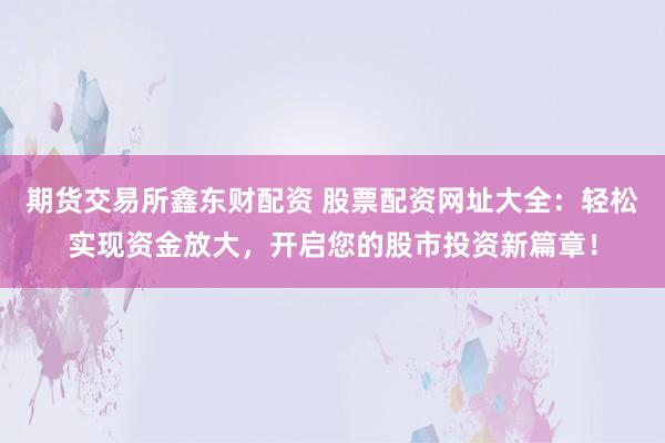 期货交易所鑫东财配资 股票配资网址大全：轻松实现资金放大，开启您的股市投资新篇章！