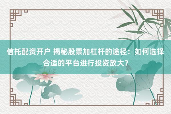 信托配资开户 揭秘股票加杠杆的途径：如何选择合适的平台进行投资放大？