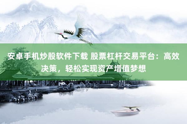 安卓手机炒股软件下载 股票杠杆交易平台：高效决策，轻松实现资产增值梦想