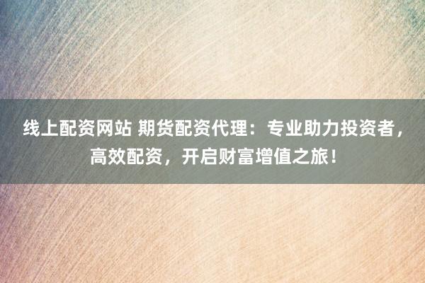 线上配资网站 期货配资代理：专业助力投资者，高效配资，开启财富增值之旅！