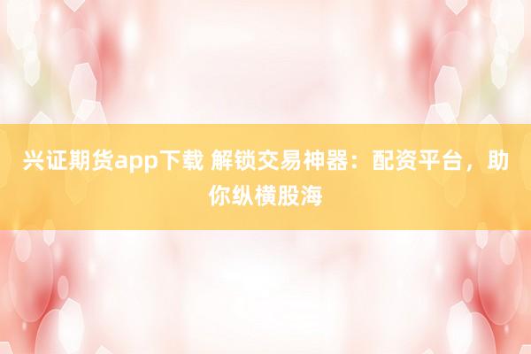 兴证期货app下载 解锁交易神器：配资平台，助你纵横股海