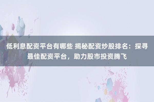 低利息配资平台有哪些 揭秘配资炒股排名：探寻最佳配资平台，助力股市投资腾飞