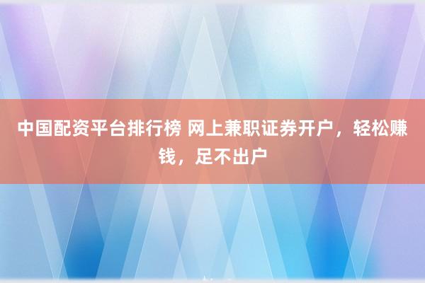 中国配资平台排行榜 网上兼职证券开户，轻松赚钱，足不出户