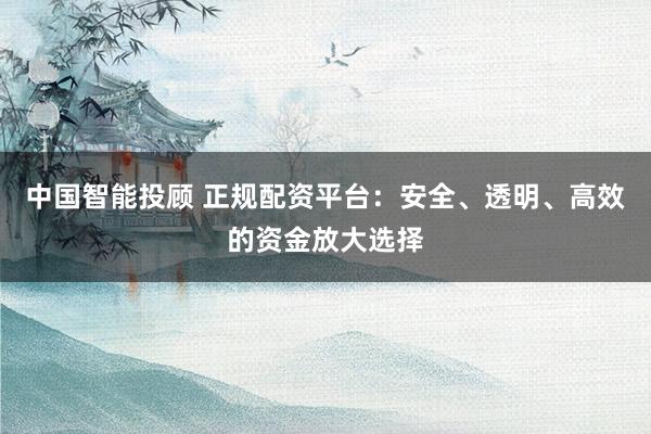 中国智能投顾 正规配资平台：安全、透明、高效的资金放大选择