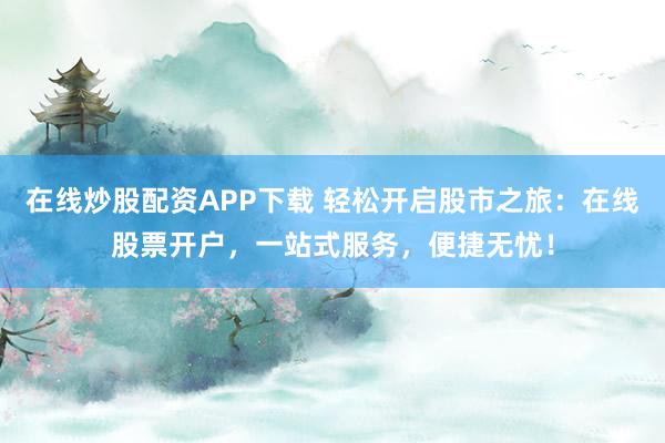 在线炒股配资APP下载 轻松开启股市之旅：在线股票开户，一站式服务，便捷无忧！