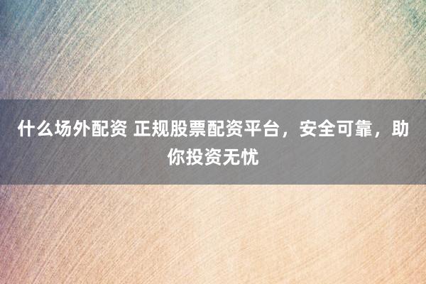什么场外配资 正规股票配资平台，安全可靠，助你投资无忧