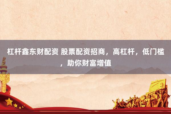 杠杆鑫东财配资 股票配资招商，高杠杆，低门槛，助你财富增值