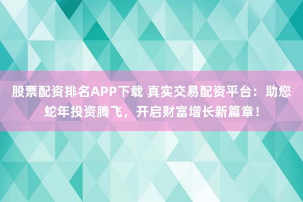 股票配资排名APP下载 真实交易配资平台：助您蛇年投资腾飞，开启财富增长新篇章！