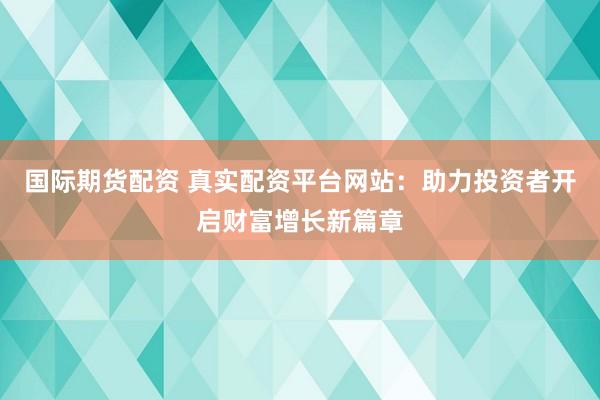 国际期货配资 真实配资平台网站：助力投资者开启财富增长新篇章