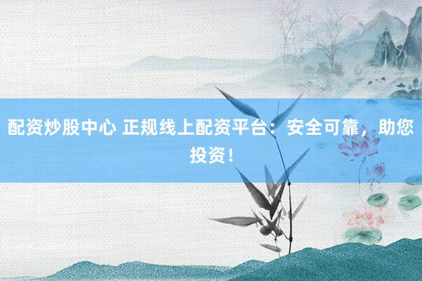配资炒股中心 正规线上配资平台：安全可靠，助您投资！