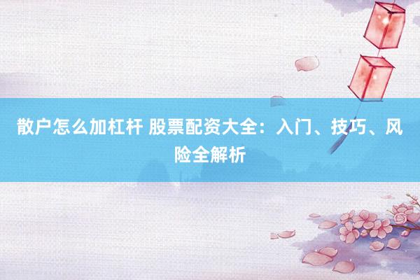 散户怎么加杠杆 股票配资大全：入门、技巧、风险全解析