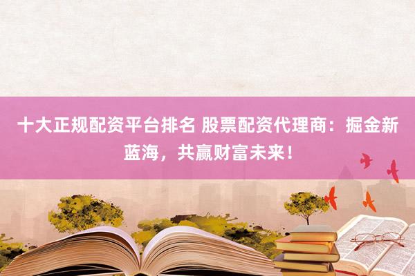 十大正规配资平台排名 股票配资代理商：掘金新蓝海，共赢财富未来！