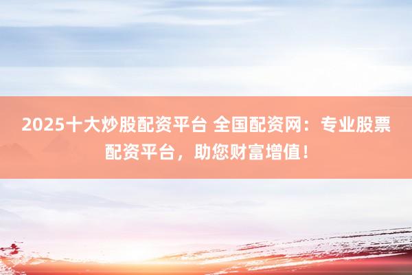2025十大炒股配资平台 全国配资网：专业股票配资平台，助您财富增值！