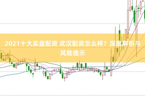 2021十大实盘配资 武汉配资怎么样？深度解析与风险提示