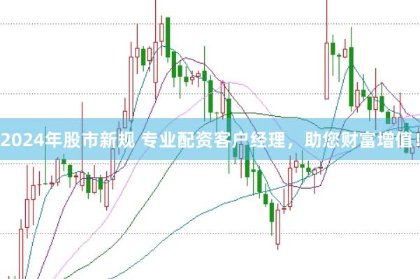 2024年股市新规 专业配资客户经理，助您财富增值！