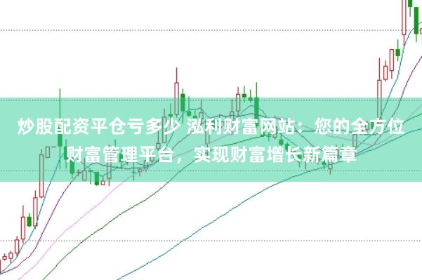 炒股配资平仓亏多少 泓利财富网站：您的全方位财富管理平台，实现财富增长新篇章