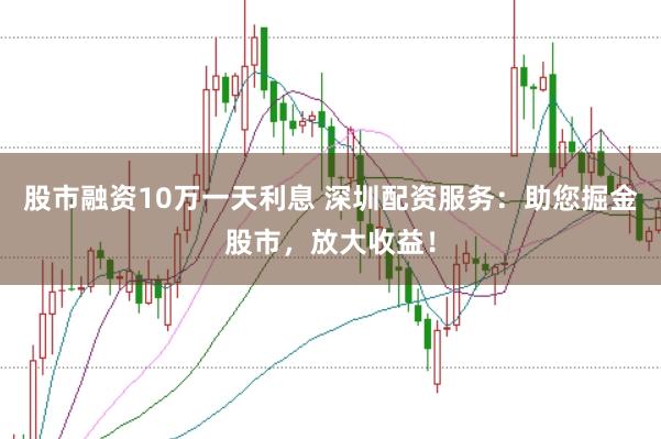 股市融资10万一天利息 深圳配资服务：助您掘金股市，放大收益！